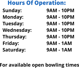 Sunday: Monday: Tuesday: Wednesday: Thursday: Friday: Saturday: Hours Of Operation: 9AM - 10PM 9AM - 10PM 9AM - 10PM 9AM - 10PM 9AM - 10PM 9AM - 1AM 9AM - 1AM  For available open bowling times