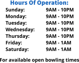 Sunday: Monday: Tuesday: Wednesday: Thursday: Friday: Saturday: Hours Of Operation: 9AM - 10PM 9AM - 10PM 9AM - 10PM 9AM - 10PM 9AM - 10PM 9AM - 1AM 9AM - 1AM  For available open bowling times