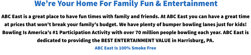 ABC East is a great place to have fun times with family and friends. At ABC East you can have a great time at prices that won't break your family's budget. We have plenty of bumper bowling lanes just for kids! Bowling Is America's #1 Participation Activity with over 70 million people bowling each year. ABC East is dedicated to providing the BEST ENTERTAINMENT VALUE in Harrisburg, PA. ABC East Is 100% Smoke Free We’re Your Home For Family Fun & Entertainment