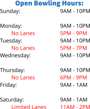 Open Bowling Hours: Sunday:  Monday: No Lanes Tuesday: No Lanes Wednesday: Limited Lanes Thursday: No Lanes Friday:  Saturday: Limited Lanes 9AM - 10PM  9AM - 10PM 5PM - 9PM 9AM - 10PM 5PM - 7PM 9AM - 10PM 5PM - 8PM 9AM - 10PM 6PM - 9PM 9AM - 1AM  9AM - 1AM 11AM - 2PM