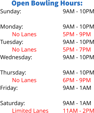 Open Bowling Hours: Sunday:  Monday: No Lanes		 Tuesday: No Lanes Wednesday: Limited Lanes Thursday: No Lanes Friday:  Saturday: Limited Lanes 9AM - 10PM  9AM - 10PM 5PM - 9PM 9AM - 10PM 5PM - 7PM 9AM - 10PM 5PM - 8PM 9AM - 10PM 6PM - 9PM 9AM - 1AM  9AM - 1AM 11AM - 2PM
